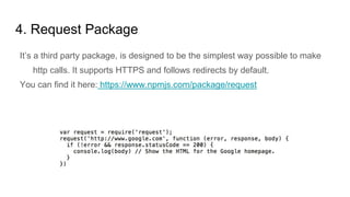 4. Request Package
It’s a third party package, is designed to be the simplest way possible to make
http calls. It supports HTTPS and follows redirects by default.
You can find it here: https://www.npmjs.com/package/request
 