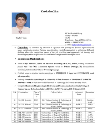 Curriculum Vitae
88, Neelkanth Colony,
Indore – 452006
Raghav Ojha (M.P.)
Telephone – Resi. (0731)2450936
Mobile. – 09893282001
E –Mail: raghavojha90@gmail.com
• Objective: To contribute my education in a position with growing and dynamic organization and
secure a challenging position. Seeking a position in a reputed organization to utilize my skills and
abilities where the competitive nature of the job provides good opportunity of learning and
enhancing my knowledge & also to contribute to the growth of the organization.
• Educational Qualification:
 Intern at Raja Ramanna Center for Advanced Technology, (RRCAT), Indore, working on industrial
project Real Time Data Acquisition Systems based on Arduino (Atmega-328) microcontroller
embedded platform and Java based Processing language.
 Certified hands on practical training experience in EMBEDDED C based on (AT89S52) 8051 based
microcontroller.
 Pursuing Master of Engineering (M.E. – currently in final Semester) in EMBEDDED SYSTEMS
AND VLSI DESIGN from Shri Vaishnav Institute of Technology and Science (SVITS), Indore.
 Completed Bachelor of Engineering in Electronics and Communication from Truba College of
Engineering and Technology, Indore. (TCET), with 70.71% marks, IST Division in 2012.
S.N. Examination Year of
Passin
g
College/ School University/
Board
Percentage
01 M.E.III Semester 2015 Shri Vaishnav Institute & Technology &
science, Indore
R.G.P.V. Awaiting
result
02 M.E. II Semester 2014 Shri Vaishnav Institute & Technology &
science, Indore
R.G.P.V. 68.8%
03 M.E. I Semester 2014 Shri Vaishnav Institute & Technology &
science, Indore
R.G.P.V. 66.3%
04 B.E. VIII Semester 2012 Truba college of Eng and Tech,Indore R.G.P.V. 80%
05 B.E. VII semester 2011 Truba college of Eng and Tech,Indore R.G.P.V. 66.7%
06 B.E. VI Semester 2011 Truba college of Eng and Tech ,Indore R.G.P.V. 71.90%
07 B.E. V Semester 2010 Truba college of Eng and Tech ,Indore R.G.P.V. 63.00%
08 B.E. IV Semester 2010 Truba college of Eng and Tech ,Indore R.G.P.V. 63.70%
 
