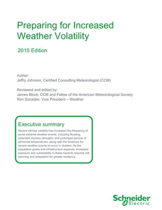 Preparing for Increased
Weather Volatility
Executive summary
Recent climate volatility has increased the frequency of
some extreme weather events, including flooding,
extended dryness (drought), and prolonged periods of
abnormal temperatures, along with the tendency for
severe weather events to occur in clusters. As the
population grows and infrastructure expands, increased
exposure and vulnerability to these hazards requires risk
planning and adaptation for greater resiliency.
2015 Edition
Author:
Jeffry Johnson, Certified Consulting Meteorologist (CCM)
Reviewed and edited by:
James Block, CCM and Fellow of the American Meteorological Society
Ron Sznaider, Vice President – Weather
 