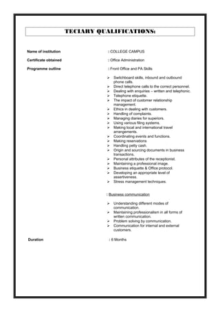 TECIARY QUALIFICATIONS:
Name of institution : COLLEGE CAMPUS
Certificate obtained : Office Administration
Programme outline : Front Office and PA Skills
 Switchboard skills, inbound and outbound
phone calls.
 Direct telephone calls to the correct personnel.
 Dealing with enquiries – written and telephonic.
 Telephone etiquette.
 The impact of customer relationship
management.
 Ethics in dealing with customers.
 Handling of complaints.
 Managing diaries for superiors.
 Using various filing systems.
 Making local and international travel
arrangements.
 Coordinating events and functions.
 Making reservations
 Handling petty cash.
 Origin and sourcing documents in business
transactions.
 Personal attributes of the receptionist.
 Maintaining a professional image.
 Business etiquette & Office protocol.
 Developing an appropriate level of
assertiveness.
 Stress management techniques.
: Business communication
 Understanding different modes of
communication.
 Maintaining professionalism in all forms of
written communication.
 Problem solving by communication.
 Communication for internal and external
customers.
Duration : 6 Months
 