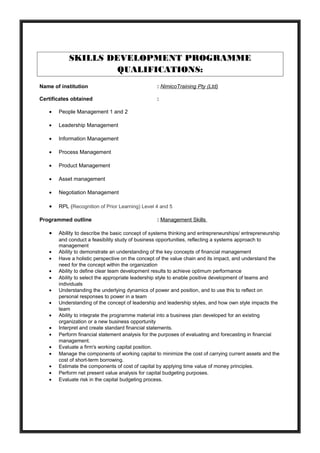 SKILLS DEVELOPMENT PROGRAMME
QUALIFICATIONS:
Name of institution : NimicoTraining Pty (Ltd)
Certificates obtained :
• People Management 1 and 2
• Leadership Management
• Information Management
• Process Management
• Product Management
• Asset management
• Negotiation Management
• RPL (Recognition of Prior Learning) Level 4 and 5
Programmed outline : Management Skills
• Ability to describe the basic concept of systems thinking and entrepreneurships/ entrepreneurship
and conduct a feasibility study of business opportunities, reflecting a systems approach to
management
• Ability to demonstrate an understanding of the key concepts of financial management
• Have a holistic perspective on the concept of the value chain and its impact, and understand the
need for the concept within the organization
• Ability to define clear team development results to achieve optimum performance
• Ability to select the appropriate leadership style to enable positive development of teams and
individuals
• Understanding the underlying dynamics of power and position, and to use this to reflect on
personal responses to power in a team
• Understanding of the concept of leadership and leadership styles, and how own style impacts the
team
• Ability to integrate the programme material into a business plan developed for an existing
organization or a new business opportunity
• Interpret and create standard financial statements.
• Perform financial statement analysis for the purposes of evaluating and forecasting in financial
management.
• Evaluate a firm's working capital position.
• Manage the components of working capital to minimize the cost of carrying current assets and the
cost of short-term borrowing.
• Estimate the components of cost of capital by applying time value of money principles.
• Perform net present value analysis for capital budgeting purposes.
• Evaluate risk in the capital budgeting process.
 