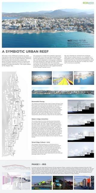 A SYMBIOTIC URBAN REEF
PHASE I - IRIS
E C O W E E K C R E T E 2016
Agios Nikolaos, Crete. Greece
Workshop Leaders: Chris Doray + Pooya Khalili
Workshop Team Members:
Ming Rang Bai, Maria Mavrogeni, Maria Eleni Manika,
Alexia Stavropoulou, Imge Esmer
Guest Team Members: Ewa Sroczynska + Piotr Pasierbinski
W3
W3 took on the challenge to explore an urban
intervention that would revitalize one kilometre of
waterfront in the City of Agios Nikolaos. Presently,
the elevated Akti Koundourou (approx 9m
above sea level) presents itself as a hostile strip
of thoroughfare, restricting access to the City’s
greatest recreational amenity - the crystal waters
of the Aegean Sea.
In concert with the Urban Reef Proposal, W3 has explored a Phase I scenario to this ambitious proposal. We call it ‘IRIS’
after the legendary Greek Goddess of the Rainbow. IRIS is a hybrid proposal between infrastructure and public art. We have
chosen to adopt the reef metaphor and tame it to a seductive series of urban armatures of rhythm and colour. The portals
collectively form a new gateway to the city centre and the subtle colours on its interior faces contribute positively to the
‘cheer and delight’ of the white-washed facades often found in Cretan architecture. By night, IRIS will transform into an
elegant luminous necklace instead of the otherwise dark tedious waterfront of Agios Nikolaos.
Our proposal is a bold and symbiotic approach
to stitch the city to the sea. Borrowing from the
marine geography of coral reefs in the Aegean
Sea, we have adopted to choreograph a skeleton
structure along this ‘vehicular-stricken’ shoreline.
An urban reef fashioned after the ascending
vernacular of the hillside cityscape and the Cretan
mountain range that forms the rugged backdrop
to this tranquil seaside resort.
We also inherited an architectural archetype
often found in beach resorts, i.e. a ‘cabana’ as a
precedent to this multi-tiered assemblage. It was
paramount that we maintained transparency at all
times and hence the decision to keep this ‘urban
reef’ as porous as possible.
The skeleton assemblage builds itself to higher elevations that
allows the reef to stitch into the hinterland of Agios Nikolaos.
The organic structure blends and merges into the city’s
street grid and its topology providing access to residents in
their hillside homes to descend easily to the water’s edge
for endless recreational amenities. These connecting bridges
shall house renewable energy devices to harvest both the
abundant solar and wind energies that this coastal city is
blessed with. The ‘urban reef’ shall sustain its own energy
requirements without having to plug into the city power grid.
The roadway (Akti Koundourou) is maintained but re-
finished with traditional cobblestone pavers which will act
as a traffic dampener. The reef will enable the expansion
of the pedestrian realm at the street level and even permit
pedestrians on wheels, i.e. cyclists and skateboarders
to inhabit the street level promenade. The street level
promenade will also house arts and crafts galleries, artist
workshops and selective urban herbal farms for the food and
beverage outlets in the reef.
The primary objective of this infrastructural intervention
is to provide new accessibility for residents and tourist to
the water’s edge. The ‘reef’ is highly permeable so access
from the street to the water’s edge is made available along
the entire stretch of Akti Koundourou. The water’s edge is
designed as a strictly pedestrian promenade - a generous
broad-walk that enables active engagement with the sea for
the tourist and residents. This new waterside promenade is
lined with cafes, wine bars, an open-air reading room beside
a piazza filled with hammocks for a lazy afternoon siesta. In
addition, a diving and sailing club with storage for sailboats
and kayaks, multiple infinity edge ‘ocean-fed’ swimming
pools and even an open-air ‘theatre-in-the-round’ for musical
recitals.
Water’s Edge Amenities
Street Edge Culture + Arts
Renewable Energy
 