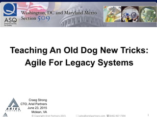 1	
  
Teaching An Old Dog New Tricks:
Agile For Legacy Systems
	
  
Craeg Strong
CTO, Ariel Partners
June 23, 2015
Mclean, VA
	
  ©	
  Copyright	
  Ariel	
  Partners	
  2015	
  	
  	
  	
  	
  	
  	
  	
  	
  	
  	
  	
  	
  	
  	
  	
  	
  *sales@arielpartners.com	
  	
  ((646)	
  467-­‐7394	
  	
  
 