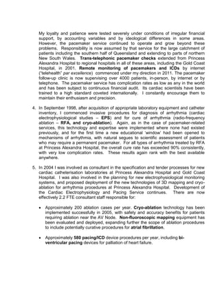My loyalty and patience were tested severely under conditions of irregular financial
support, by accounting variables and by ideological differences in some areas.
However, the pacemaker service continued to operate and grow beyond these
problems. Responsibility is now assumed by that service for the large catchment of
patients including the southern half of Queensland and extending to parts of northern
New South Wales. Trans-telephonic pacemaker checks extended from Princess
Alexandra Hospital to regional hospitals in all of these areas, including the Gold Coast
Hospital, in 2001. Remote monitoring of pacemakers and ICDs by internet
(“telehealth” par excellence) commenced under my direction in 2011. The pacemaker
follow-up clinic is now supervising over 4000 patients, in-person, by internet or by
telephone. The pacemaker service has complication rates as low as any in the world
and has been subject to continuous financial audit. Its cardiac scientists have been
trained to a high standard coveted internationally. I constantly encourage them to
maintain their enthusiasm and precision.
4. In September 1998, after acquisition of appropriate laboratory equipment and catheter
inventory, I commenced invasive procedures for diagnosis of arrhythmia (cardiac
electrophysiological studies – EPS) and for cure of arrhythmia (radio-frequency
ablation – RFA, and cryo-ablation). Again, as in the case of pacemaker-related
services, this technology and expertise were implemented where none had existed
previously, and for the first time a new educational ‘window’ had been opened to
mechanisms of arrhythmia, with natural segues to scientific assessment of patients
who may require a permanent pacemaker. For all types of arrhythmia treated by RFA
at Princess Alexandra Hospital, the overall cure rate has exceeded 90% consistently,
with very low complication rates. These results again rank with the best available
anywhere.
5. In 2004 I was involved as consultant in the specification and tender processes for new
cardiac catheterisation laboratories at Princess Alexandra Hospital and Gold Coast
Hospital. I was also involved in the planning for new electrophysiological monitoring
systems, and proposed deployment of the new technologies of 3D mapping and cryo-
ablation for arrhythmia procedures at Princess Alexandra Hospital. Development of
the Cardiac Electrophysiology and Pacing Service continues. There are now
effectively 2.2 FTE consultant staff responsible for:
 Approximately 200 ablation cases per year. Cryo-ablation technology has been
implemented successfully in 2005, with safety and accuracy benefits for patients
requiring ablation near the AV Node. Non-fluoroscopic mapping equipment has
been evaluated and deployed, expanding further the scope of ablation procedures
to include potentially curative procedures for atrial fibrillation.
 Approximately 580 pacing/ICD device procedures per year, including bi-
ventricular pacing devices for palliation of heart failure.
 
