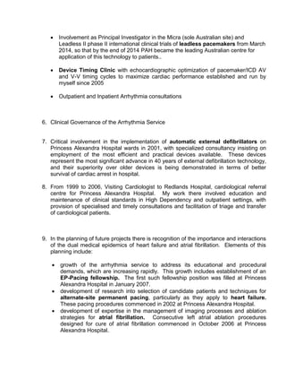  Involvement as Principal Investigator in the Micra (sole Australian site) and
Leadless II phase II international clinical trials of leadless pacemakers from March
2014, so that by the end of 2014 PAH became the leading Australian centre for
application of this technology to patients..
 Device Timing Clinic with echocardiographic optimization of pacemaker/ICD AV
and V-V timing cycles to maximize cardiac performance established and run by
myself since 2005
 Outpatient and Inpatient Arrhythmia consultations
6. Clinical Governance of the Arrhythmia Service
7. Critical involvement in the implementation of automatic external defibrillators on
Princess Alexandra Hospital wards in 2001, with specialized consultancy insisting on
employment of the most efficient and practical devices available. These devices
represent the most significant advance in 40 years of external defibrillation technology,
and their superiority over older devices is being demonstrated in terms of better
survival of cardiac arrest in hospital.
8. From 1999 to 2006, Visiting Cardiologist to Redlands Hospital, cardiological referral
centre for Princess Alexandra Hospital. My work there involved education and
maintenance of clinical standards in High Dependency and outpatient settings, with
provision of specialised and timely consultations and facilitation of triage and transfer
of cardiological patients.
9. In the planning of future projects there is recognition of the importance and interactions
of the dual medical epidemics of heart failure and atrial fibrillation. Elements of this
planning include:
 growth of the arrhythmia service to address its educational and procedural
demands, which are increasing rapidly. This growth includes establishment of an
EP-Pacing fellowship. The first such fellowship position was filled at Princess
Alexandra Hospital in January 2007.
 development of research into selection of candidate patients and techniques for
alternate-site permanent pacing, particularly as they apply to heart failure.
These pacing procedures commenced in 2002 at Princess Alexandra Hospital.
 development of expertise in the management of imaging processes and ablation
strategies for atrial fibrillation. Consecutive left atrial ablation procedures
designed for cure of atrial fibrillation commenced in October 2006 at Princess
Alexandra Hospital.
 