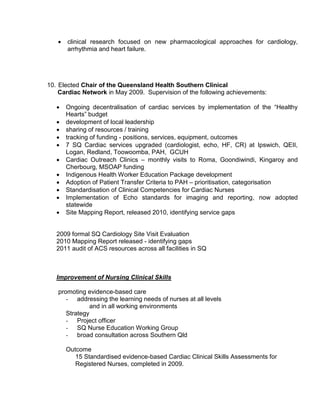  clinical research focused on new pharmacological approaches for cardiology,
arrhythmia and heart failure.
10. Elected Chair of the Queensland Health Southern Clinical
Cardiac Network in May 2009. Supervision of the following achievements:
 Ongoing decentralisation of cardiac services by implementation of the “Healthy
Hearts” budget
 development of local leadership
 sharing of resources / training
 tracking of funding - positions, services, equipment, outcomes
 7 SQ Cardiac services upgraded (cardiologist, echo, HF, CR) at Ipswich, QEII,
Logan, Redland, Toowoomba, PAH, GCUH
 Cardiac Outreach Clinics – monthly visits to Roma, Goondiwindi, Kingaroy and
Cherbourg, MSOAP funding
 Indigenous Health Worker Education Package development
 Adoption of Patient Transfer Criteria to PAH – prioritisation, categorisation
 Standardisation of Clinical Competencies for Cardiac Nurses
 Implementation of Echo standards for imaging and reporting, now adopted
statewide
 Site Mapping Report, released 2010, identifying service gaps
2009 formal SQ Cardiology Site Visit Evaluation
2010 Mapping Report released - identifying gaps
2011 audit of ACS resources across all facilities in SQ
Improvement of Nursing Clinical Skills
promoting evidence-based care
- addressing the learning needs of nurses at all levels
and in all working environments
Strategy
- Project officer
- SQ Nurse Education Working Group
- broad consultation across Southern Qld
Outcome
15 Standardised evidence-based Cardiac Clinical Skills Assessments for
Registered Nurses, completed in 2009.
 