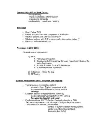 Sponsorship of Echo Work Group
- Image sharing
- improving access / referral system
- maintaining standards
- sustainability - recruitment / training
Education
 Heart Failure DVD
 Patient education is a vital component of CHF-MPs
 What do patients with CHF need to know?
 What are patients with CHF preferences for information delivery?
 Focus on self-care behaviours
New focus in 2010-2014:
Clinical Practice improvement
1) ACS
1. Pathway promulgation
2. Development of Emergency Coronary Reperfusion Strategy for
Metro South Area
3. Audit of Southern Zone ACS Resources
4. ECG interpretation by doctors
2) Indigenous – Close the Gap
3) EP-Pacing
Satellite Arrhythmia Clinics: inception and ongoing:
• To improve non-metropolitan patient
access to Heart Rhythm procedures which
improve quality of life and enhance survival
Strategy
• Establish ‘satellite’ outpatient clinics staffed by
Cardiac Electrophysiologists from PAH visiting
Toowoomba, Ipswich and Logan
• Employ additional 0.2FTE Cardiac Electrophysiologist at PAH
Expose more patients to the full range of arrhythmia procedures –
- implantation of devices: pacemakers,
‘cardiac re-synchronisation therapy (CRT)’,
cardioverter/defibrillators (ICDs),
loop recorders (ILRs)
 