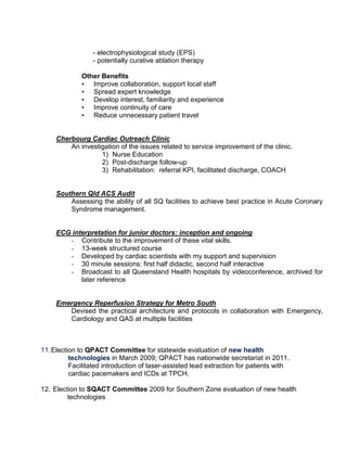- electrophysiological study (EPS)
- potentially curative ablation therapy
Other Benefits
• Improve collaboration, support local staff
• Spread expert knowledge
• Develop interest, familiarity and experience
• Improve continuity of care
• Reduce unnecessary patient travel
Cherbourg Cardiac Outreach Clinic
An investigation of the issues related to service improvement of the clinic.
1) Nurse Education
2) Post-discharge follow-up
3) Rehabilitation: referral KPI, facilitated discharge, COACH
Southern Qld ACS Audit
Assessing the ability of all SQ facilities to achieve best practice in Acute Coronary
Syndrome management.
ECG interpretation for junior doctors: inception and ongoing
- Contribute to the improvement of these vital skills.
- 13-week structured course
- Developed by cardiac scientists with my support and supervision
- 30 minute sessions: first half didactic, second half interactive
- Broadcast to all Queensland Health hospitals by videoconference, archived for
later reference
Emergency Reperfusion Strategy for Metro South
Devised the practical architecture and protocols in collaboration with Emergency,
Cardiology and QAS at multiple facilities
11.Election to QPACT Committee for statewide evaluation of new health
technologies in March 2009; QPACT has nationwide secretariat in 2011.
Facilitated introduction of laser-assisted lead extraction for patients with
cardiac pacemakers and ICDs at TPCH.
12. Election to SQACT Committee 2009 for Southern Zone evaluation of new health
technologies
 