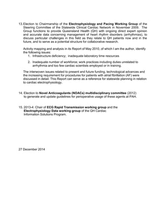 13.Election to Chairmanship of the Electrophysiology and Pacing Working Group of the
Steering Committee of the Statewide Clinical Cardiac Network in November 2009. The
Group functions to provide Queensland Health (QH) with ongoing direct expert opinion
and accurate data concerning management of heart rhythm disorders (arrhythmias), to
discuss particular challenges in this field as they relate to QH patients now and in the
future, and to serve as a potential structure for collaborative research.
Activity mapping and analysis in its Report of May 2010, of which I am the author, identify
the following issues:
1. Infrastructure deficiency; inadequate laboratory time resources
2. Inadequate number of workforce; work practices including duties unrelated to
arrhythmia and too few cardiac scientists employed or in training.
The interwoven issues related to present and future funding, technological advances and
the increasing requirement for procedures for patients with atrial fibrillation (AF) were
discussed in detail. This Report can serve as a reference for statewide planning in relation
to cardiac electrophysiology.
14. Election to Novel Anticoagulants (NOACs) multidisciplinary committee (2012)
to generate and update guidelines for perioperative usage of these agents at PAH.
15. 2013-4: Chair of ECG Rapid Transmission working group and the
Electrophysiology Data working group of the QH Cardiac
Information Solutions Program.
27 December 2014
 
