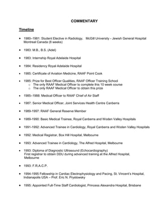 COMMENTARY
Timeline
 1980–1981: Student Elective in Radiology, McGill University - Jewish General Hospital
Montreal Canada (8 weeks)
 1983: M.B., B.S. (Adel)
 1983: Internship Royal Adelaide Hospital
 1984: Residency Royal Adelaide Hospital
 1985: Certificate of Aviation Medicine, RAAF Point Cook
 1985: Prize for Best Officer Qualities, RAAF Officer Training School
o The only RAAF Medical Officer to complete this 10 week course
o The only RAAF Medical Officer to obtain this prize
 1985–1988: Medical Officer to RAAF Chief of Air Staff
 1987: Senior Medical Officer, Joint Services Health Centre Canberra
 1989-1997: RAAF General Reserve Member
 1989-1990: Basic Medical Trainee, Royal Canberra and Woden Valley Hospitals
 1991-1992: Advanced Trainee in Cardiology, Royal Canberra and Woden Valley Hospitals
 1992: Medical Registrar, Box Hill Hospital, Melbourne
 1993: Advanced Trainee in Cardiology, The Alfred Hospital, Melbourne
 1993: Diploma of Diagnostic Ultrasound (Echocardiography)
First registrar to obtain DDU during advanced training at the Alfred Hospital,
Melbourne
 1993: F.R.A.C.P.
 1994-1995 Fellowship in Cardiac Electrophysiology and Pacing, St. Vincent’s Hospital,
Indianapolis USA – Prof. Eric N. Prystowsky
 1995: Appointed Full-Time Staff Cardiologist, Princess Alexandra Hospital, Brisbane
 