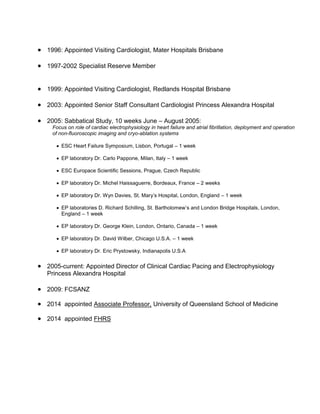  1996: Appointed Visiting Cardiologist, Mater Hospitals Brisbane
 1997-2002 Specialist Reserve Member
 1999: Appointed Visiting Cardiologist, Redlands Hospital Brisbane
 2003: Appointed Senior Staff Consultant Cardiologist Princess Alexandra Hospital
 2005: Sabbatical Study, 10 weeks June – August 2005:
Focus on role of cardiac electrophysiology in heart failure and atrial fibrillation, deployment and operation
of non-fluoroscopic imaging and cryo-ablation systems
 ESC Heart Failure Symposium, Lisbon, Portugal – 1 week
 EP laboratory Dr. Carlo Pappone, Milan, Italy – 1 week
 ESC Europace Scientific Sessions, Prague, Czech Republic
 EP laboratory Dr. Michel Haissaguerre, Bordeaux, France – 2 weeks
 EP laboratory Dr. Wyn Davies, St. Mary’s Hospital, London, England – 1 week
 EP laboratories D. Richard Schilling, St. Bartholomew’s and London Bridge Hospitals, London,
England – 1 week
 EP laboratory Dr. George Klein, London, Ontario, Canada – 1 week
 EP laboratory Dr. David Wilber, Chicago U.S.A. – 1 week
 EP laboratory Dr. Eric Prystowsky, Indianapolis U.S.A
 2005-current: Appointed Director of Clinical Cardiac Pacing and Electrophysiology
Princess Alexandra Hospital
 2009: FCSANZ
 2014 appointed Associate Professor, University of Queensland School of Medicine
 2014 appointed FHRS
 