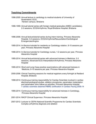 Teaching Commitments
1996-2000: Annual lecture in cardiology to medical students of University of
Queensland, ECG,
Herston campus, Brisbane
1996-1999: Annual tutorial series with foreign medical graduates (AMEC candidates),
2-3 sessions, ECG/Arrhythmia, Royal Brisbane Hospital, Brisbane
1996-2006: Annual lecture/tutorial series during intern training, Princess Alexandra
Hospital, 3-4 sessions, ECG/Arrhythmia/Resuscitation/Cardiological
Emergencies/Angina
1995-2014: In-Service tutorials for residents on Cardiology rotation, 8-10 sessions per
year, Princess Alexandra Hospital
1996-2014: In-Service tutorials for Cardiology nurses, 1-2 sessions per year, Princess
Alexandra Hospital
1995-2014: Annual lecture/tutorial series with advanced trainees in Medicine, 2-3
sessions, Advanced ECG Interpretation/Arrhythmia, Princess Alexandra
Hospital
1995-2014: Short and Long Case practice examinations with advanced trainees in
Medicine, 6-10 sessions per year, Princess Alexandra Hospital
2000-2006: Clinical Teaching sessions for medical registrars every fortnight at Redland
Hospital, Brisbane
1998-2014: Continuous training responsibility for Cardiac Scientists involved in cardiac
electrophysiological studies, ablation procedures, pacemaker implantation
and pacemaker clinic follow-up activities, Princess Alexandra Hospital.
7 cardiac scientists obtained IHBRE certification in Cardiac Pacing 2008-14
1995-2014: Continuous training responsibility for advanced trainees in Cardiology,
Princess Alexandra Hospital
2001-2014: RACP Clinical Supervisor, Princess Alexandra Hospital
2007-2012: Lecturer to CEPIA National Scientific Programme for Cardiac Scientists:
Complex arrhythmia diagnosis and ablation
 