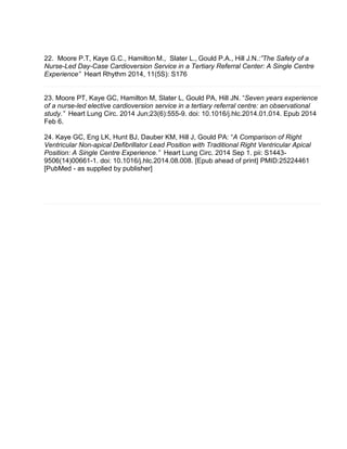 22. Moore P.T, Kaye G.C., Hamilton M., Slater L., Gould P.A., Hill J.N.:”The Safety of a
Nurse-Led Day-Case Cardioversion Service in a Tertiary Referral Center: A Single Centre
Experience” Heart Rhythm 2014, 11(5S): S176
23. Moore PT, Kaye GC, Hamilton M, Slater L, Gould PA, Hill JN. “Seven years experience
of a nurse-led elective cardioversion service in a tertiary referral centre: an observational
study.” Heart Lung Circ. 2014 Jun;23(6):555-9. doi: 10.1016/j.hlc.2014.01.014. Epub 2014
Feb 6.
24. Kaye GC, Eng LK, Hunt BJ, Dauber KM, Hill J, Gould PA: “A Comparison of Right
Ventricular Non-apical Defibrillator Lead Position with Traditional Right Ventricular Apical
Position: A Single Centre Experience.” Heart Lung Circ. 2014 Sep 1. pii: S1443-
9506(14)00661-1. doi: 10.1016/j.hlc.2014.08.008. [Epub ahead of print] PMID:25224461
[PubMed - as supplied by publisher]
 