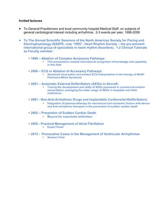Invited lectures
 To General Practitioners and local community hospital Medical Staff, on subjects of
general cardiological interest including arrhythmia, 2-3 events per year, 1996-2008
 To The Annual Scientific Sessions of the North American Society for Pacing and
Electrophysiology (NASPE, now “HRS”, Heart Rhythm Society – the pre-eminent
international group of specialists in heart rhythm disorders), 1-2 Clinical Tutorials
as Faculty member:
 1999 – Ablation of Complex Accessory Pathways:
 This presentation marked international recognition of knowledge and capability
in this field
 2000 – ECG in Ablation of Accessory Pathways:
 Advanced intracardiac and surface ECG interpretation in the therapy of Wolff-
Parkinson-White Syndrome
 2001 – Automatic External Defibrillators (AEDs) in Aircraft:
 Tracing the development and utility of AEDs pioneered in commercial aviation
resuscitation, presaging the wider usage of AEDs in hospitals and other
institutions
 2001 - Non-Anti-Arrhythmic Drugs and Implantable Cardioverter/Defibrillators:
 Integration of pharmacotherapy for mechanical and ischaemic factors with device
and Anti-arrhythmic therapies in the prevention of sudden cardiac death
 2002 – Prevention of Sudden Cardiac Death
 Beyond the implantable defibrillator
 2002 - Practical Management of Atrial Fibrillation
 Expert Panel
 2012 - Provocative Cases in the Management of Ventricular Arrhythmias
 Session Chair
 