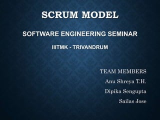 SCRUM MODEL
SOFTWARE ENGINEERING SEMINAR
IIITMK - TRIVANDRUM
TEAM MEMBERS
Anu Shreya T.H.
Dipika Sengupta
Sailas Jose
 