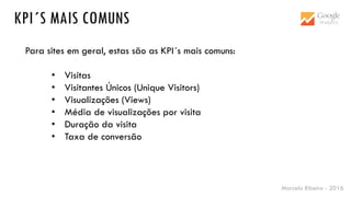 Marcelo Ribeiro - 2016
KPI´S MAIS COMUNS
Para sites em geral, estas são as KPI´s mais comuns:
• Visitas
• Visitantes Únicos (Unique Visitors)
• Visualizações (Views)
• Média de visualizações por visita
• Duração da visita
• Taxa de conversão
 