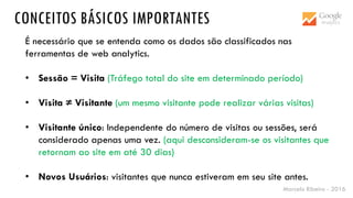 Marcelo Ribeiro - 2016
CONCEITOS BÁSICOS IMPORTANTES
É necessário que se entenda como os dados são classificados nas
ferramentas de web analytics.
• Sessão = Visita (Tráfego total do site em determinado período)
• Visita ≠ Visitante (um mesmo visitante pode realizar várias visitas)
• Visitante único: Independente do número de visitas ou sessões, será
considerado apenas uma vez. (aqui desconsideram-se os visitantes que
retornam ao site em até 30 dias)
• Novos Usuários: visitantes que nunca estiveram em seu site antes.
 