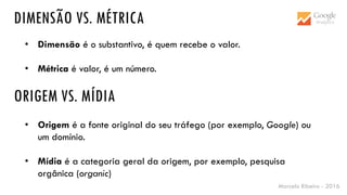 Marcelo Ribeiro - 2016
DIMENSÃO VS. MÉTRICA
• Dimensão é o substantivo, é quem recebe o valor.
• Métrica é valor, é um número.
ORIGEM VS. MÍDIA
• Origem é a fonte original do seu tráfego (por exemplo, Google) ou
um domínio.
• Mídia é a categoria geral da origem, por exemplo, pesquisa
orgânica (organic)
 