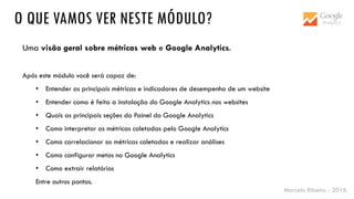 Marcelo Ribeiro - 2016
O QUE VAMOS VER NESTE MÓDULO?
Uma visão geral sobre métricas web e Google Analytics.
Após este módulo você será capaz de:
• Entender as principais métricas e indicadores de desempenho de um website
• Entender como é feita a instalação do Google Analytics nos websites
• Quais as principais seções do Painel do Google Analytics
• Como interpretar as métricas coletadas pelo Google Analytics
• Como correlacionar as métricas coletadas e realizar análises
• Como configurar metas no Google Analytics
• Como extrair relatórios
Entre outros pontos.
 