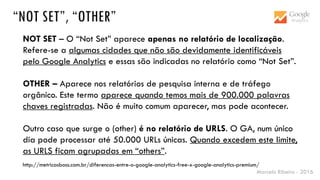 Marcelo Ribeiro - 2016
“NOT SET”, “OTHER”
NOT SET – O “Not Set” aparece apenas no relatório de localização.
Refere-se a algumas cidades que não são devidamente identificáveis
pelo Google Analytics e essas são indicadas no relatório como “Not Set”.
OTHER – Aparece nos relatórios de pesquisa interna e de tráfego
orgânico. Este termo aparece quando temos mais de 900.000 palavras
chaves registradas. Não é muito comum aparecer, mas pode acontecer.
Outro caso que surge o (other) é no relatório de URLS. O GA, num único
dia pode processar até 50.000 URLs únicas. Quando excedem este limite,
as URLS ficam agrupadas em “others”.
http://metricasboss.com.br/diferencas-entre-o-google-analytics-free-x-google-analytics-premium/
 