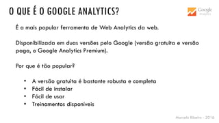 Marcelo Ribeiro - 2016
O QUE É O GOOGLE ANALYTICS?
É a mais popular ferramenta de Web Analytics da web.
Disponibilizada em duas versões pelo Google (versão gratuita e versão
paga, o Google Analytics Premium).
Por que é tão popular?
• A versão gratuita é bastante robusta e completa
• Fácil de instalar
• Fácil de usar
• Treinamentos disponíveis
 