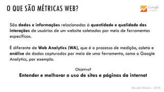 Marcelo Ribeiro - 2016
O QUE SÃO MÉTRICAS WEB?
São dados e informações relacionados à quantidade e qualidade das
interações de usuários de um website coletados por meio de ferramentas
específicas.
É diferente de Web Analytics (WA), que é o processo de medição, coleta e
análise de dados capturados por meio de uma ferramenta, como o Google
Analytics, por exemplo.
Objetivo?
Entender e melhorar o uso de sites e páginas da internet
 