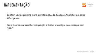 Marcelo Ribeiro - 2016
IMPLEMENTAÇÃO
Existem vários plugins para a instalação do Google Analytics em sites
Wordpress.
Para isso basta escolher um plugin e incluir o código que começa com
“UA-”
 
