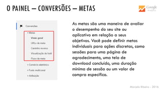 Marcelo Ribeiro - 2016
O PAINEL – CONVERSÕES – METAS
As metas são uma maneira de avaliar
o desempenho do seu site ou
aplicativo em relação a seus
objetivos. Você pode definir metas
individuais para ações discretas, como
sessões para uma página de
agradecimento, uma tela de
download concluído, uma duração
mínima de sessão ou um valor de
compra específico.
 