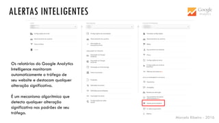 Marcelo Ribeiro - 2016
ALERTAS INTELIGENTES
Os relatórios do Google Analytics
Intelligence monitoram
automaticamente o tráfego de
seu website e destacam qualquer
alteração significativa.
É um mecanismo algorítmico que
detecta qualquer alteração
significativa nos padrões de seu
tráfego.
 