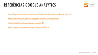 Marcelo Ribeiro - 2016
https://www.pt.advertisercommunity.com/t5/Google-Analytics/ct-p/Google_Analytics
https://moz.com/blog/absolute-beginners-guide-to-google-analytics
https://blog.kissmetrics.com/google-analytics-5/
https://support.google.com/partners/answer/6089738
REFERÊNCIAS GOOGLE ANALYTICS
 
