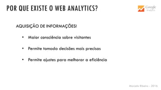 Marcelo Ribeiro - 2016
POR QUE EXISTE O WEB ANALYTICS?
AQUISIÇÃO DE INFORMAÇÕES!
• Maior consciência sobre visitantes
• Permite tomada decisões mais precisas
• Permite ajustes para melhorar a eficiência
 