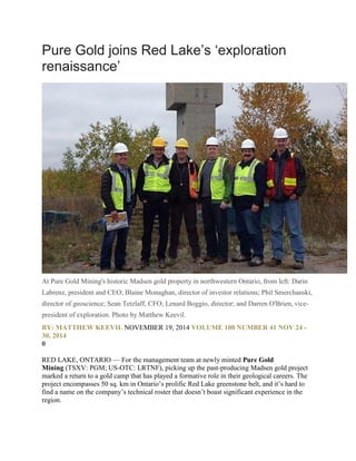Pure Gold joins Red Lake’s ‘exploration
renaissance’
At Pure Gold Mining's historic Madsen gold property in northwestern Ontario, from left: Darin
Labrenz, president and CEO; Blaine Monaghan, director of investor relations; Phil Smerchanski,
director of geoscience; Sean Tetzlaff, CFO; Lenard Boggio, director; and Darren O'Brien, vice-
president of exploration. Photo by Matthew Keevil.
BY: MATTHEW KEEVIL NOVEMBER 19, 2014 VOLUME 100 NUMBER 41 NOV 24 -
30, 2014
0
RED LAKE, ONTARIO — For the management team at newly minted Pure Gold
Mining (TSXV: PGM; US-OTC: LRTNF), picking up the past-producing Madsen gold project
marked a return to a gold camp that has played a formative role in their geological careers. The
project encompasses 50 sq. km in Ontario’s prolific Red Lake greenstone belt, and it’s hard to
find a name on the company’s technical roster that doesn’t boast significant experience in the
region.
 