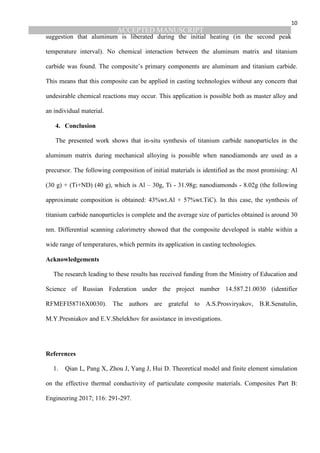ACCEPTED MANUSCRIPT
10
suggestion that aluminum is liberated during the initial heating (in the second peak
temperature interval). No chemical interaction between the aluminum matrix and titanium
carbide was found. The composite’s primary components are aluminum and titanium carbide.
This means that this composite can be applied in casting technologies without any concern that
undesirable chemical reactions may occur. This application is possible both as master alloy and
an individual material.
4. Conclusion
The presented work shows that in-situ synthesis of titanium carbide nanoparticles in the
aluminum matrix during mechanical alloying is possible when nanodiamonds are used as a
precursor. The following composition of initial materials is identified as the most promising: Al
(30 g) + (Ti+ND) (40 g), which is Al – 30g, Ti - 31.98g; nanodiamonds - 8.02g (the following
approximate composition is obtained: 43%wt.Al + 57%wt.TiC). In this case, the synthesis of
titanium carbide nanoparticles is complete and the average size of particles obtained is around 30
nm. Differential scanning calorimetry showed that the composite developed is stable within a
wide range of temperatures, which permits its application in casting technologies.
Acknowledgements
The research leading to these results has received funding from the Ministry of Education and
Science of Russian Federation under the project number 14.587.21.0030 (identifier
RFMEFI58716X0030). The authors are grateful to A.S.Prosviryakov, B.R.Senatulin,
M.Y.Presniakov and E.V.Shelekhov for assistance in investigations.
References
1. Qian L, Pang X, Zhou J, Yang J, Hui D. Theoretical model and finite element simulation
on the effective thermal conductivity of particulate composite materials. Composites Part B:
Engineering 2017; 116: 291-297.
 