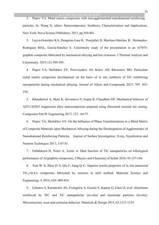 ACCEPTED MANUSCRIPT
11
2. Popov VA. Metal matrix composites with non-agglomerated nanodiamond reinforcing
particles. In: Wang X, editor. Nanocomposites: Synthesis, Characterization and Applications.
New York: Nova Science Publishers; 2013. pp.369-401.
3. Leyva-González KA, Deaquino-Lara R, Pourjafari D, Martínez-Sánchez R, Hernandez-
Rodriguez MAL, García-Sánchez E. Calorimetry study of the precipitation in an Al7075-
graphite composite fabricated by mechanical alloying and hot extrusion. J Thermal Analysis and
Calorimetry. 2015;121:589-595.
4. Popov VA, Shelekhov EV, Prosviryakov AS, Kotov AD, Khomutov MG. Particulate
metal matrix composites development on the basis of in situ synthesis of TiC reinforcing
nanoparticles during mechanical alloying. Journal of Alloys and Compounds 2017; 707: 365-
370.
5. Khandelwal A, Mani K, Srivastava N, Gupta R, Chaudhari GP. Mechanical behavior of
AZ31/Al2O3 magnesium alloy nanocomposites prepared using iltrasound assisted stir casting.
Composites Part B: Engineering 2017; 123: 64-73.
6. Popov VA, Shelekhov EV. On the Influence of Phase Transformations in a Metal Matrix
of Composite Materials upon Mechanical Alloying during the Disintegration of Agglomerates of
Nanodiamond Reinforcing Particles. Journal of Surface Investigation: X-ray, Synchrotron and
Neutron Techniques 2017; 3:47-51.
7. Fallahdoost H, Nouri A, Azimi A. Dual function of TiC nanoparticles on tribological
performance of Al/graphite composites, J Physics and Chemistry of Solids 2016; 93:137-144.
8. Tian W–S, Zhou D–S, Qiu F, Jiang Q–C. Superior tensile properties of in situ nanosized
TiCp/Al-Cu composites fabricated by reaction in melt method. Materials Science and
Engineering: A 2016; 658: 409-414.
9. Lekatou A, Karantzalis AE, Evangelou A, Gousia V, Kaptay G, Gácsi Z, et al. Aluminum
reinforced by WC and TiC nanoparticles (ex-situ) and aluminide particles (in-situ):
Microstructure, wear and corrosion behavior. Materials & Design 2015; 65:1121-1135.
 