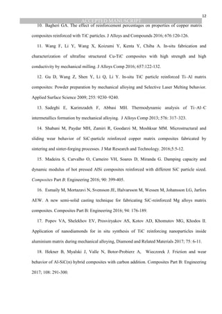 ACCEPTED MANUSCRIPT
12
10. Bagheri GA. The effect of reinforcement percentages on properties of copper matrix
composites reinforced with TiC particles. J Alloys and Compounds 2016; 676:120-126.
11. Wang F, Li Y, Wang X, Koizumi Y, Kenta Y, Chiba A. In-situ fabrication and
characterization of ultrafine structured Cu-TiC composites with high strength and high
conductivity by mechanical milling. J Alloys Comp 2016; 657:122-132.
12. Gu D, Wang Z, Shen Y, Li Q, Li Y. In-situ TiC particle reinforced Ti–Al matrix
composites: Powder preparation by mechanical alloying and Selective Laser Melting behavior.
Applied Surface Science 2009; 255: 9230–9240.
13. Sadeghi E, Karimzadeh F, Abbasi MH. Thermodynamic analysis of Ti–Al–C
intermetallics formation by mechanical alloying. J Alloys Comp 2013; 576: 317–323.
14. Shabani M, Paydar MH, Zamiri R, Goodarzi M, Moshksar MM. Microstructural and
sliding wear behavior of SiC-particle reinforced copper matrix composites fabricated by
sintering and sinter-forging processes. J Mat Research and Technology. 2016;5:5-12.
15. Madeira S, Carvalho O, Carneiro VH, Soares D, Miranda G. Damping capacity and
dynamic modulus of hot pressed AlSi composites reinforced with different SiC particle sized.
Composites Part B: Engineering 2016; 90: 399-405.
16. Esmaily M, Mortazavi N, Svensson JE, Halvarsson M, Wessen M, Johansson LG, Jarfors
AEW. A new semi-solid casting technique for fabricating SiC-reinforced Mg alloys matrix
composites. Composites Part B: Engineering 2016; 94: 176-189.
17. Popov VA, Shelekhov EV, Prosviryakov AS, Kotov AD, Khomutov MG, Khodos II.
Application of nanodiamonds for in situ synthesis of TiC reinforcing nanoparticles inside
aluminium matrix during mechanical alloying, Diamond and Related Materials 2017; 75: 6-11.
18. Hekner B, Myalski J, Valle N, Botor-Probierz A, Wieczorek J. Friction and wear
behavior of Al-SiC(n) hybrid composites with carbon addition. Composites Part B: Engineering
2017; 108: 291-300.
 