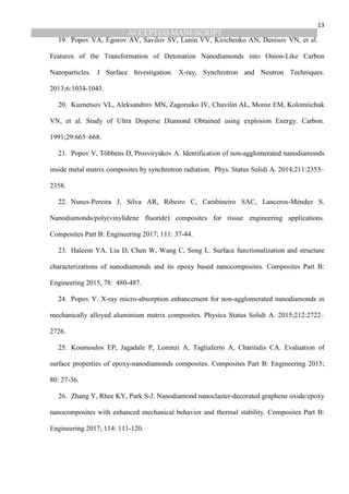 ACCEPTED MANUSCRIPT
13
19. Popov VA, Egorov AV, Savilov SV, Lunin VV, Kirichenko AN, Denisov VN, et al.
Features of the Transformation of Detonation Nanodiamonds into Onion-Like Carbon
Nanoparticles. J Surface Investigation. X-ray, Synchrotron and Neutron Techniques.
2013;6:1034-1043.
20. Kuznetsov VL, Aleksandrov MN, Zagoruiko IV, Chuvilin AL, Moroz EM, Kolomiichuk
VN, et al. Study of Ultra Disperse Diamond Obtained using explosion Energy. Carbon.
1991;29:665–668.
21. Popov V, Többens D, Prosviryakov A. Identification of non-agglomerated nanodiamonds
inside metal matrix composites by synchrotron radiation. Phys. Status Solidi A. 2014;211:2353–
2358.
22. Nunes-Pereira J, Silva AR, Ribeiro C, Carabineiro SAC, Lanceros-Méndez S.
Nanodiamonds/poly(vinylidene fluoride) composites for tissue engineering applications.
Composites Part B: Engineering 2017; 111: 37-44.
23. Haleem YA, Liu D, Chen W, Wang C, Song L. Surface functionalization and structure
characterizations of nanodiamonds and its epoxy based nanocomposites. Composites Part B:
Engineering 2015, 78: 480-487.
24. Popov V. X-ray micro-absorption enhancement for non-agglomerated nanodiamonds in
mechanically alloyed aluminium matrix composites. Physica Status Solidi A. 2015;212:2722–
2726.
25. Koumoulos EP, Jagadale P, Lorenzi A, Tagliaferro A, Charitidis CA. Evaluation of
surface properties of epoxy-nanodiamonds composites. Composites Part B: Engineering 2015;
80: 27-36.
26. Zhang Y, Rhee KY, Park S-J. Nanodiamond nanoclaster-decorated graphene oxide/epoxy
nanocomposites with enhanced mechanical behavior and thermal stability. Composites Part B:
Engineering 2017; 114: 111-120.
 