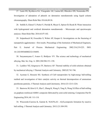 ACCEPTED MANUSCRIPT
14
27. Lanin SN, Rychkova SA, Vinogradov AE, Lanina KS, Obrezkov ON, Nesterenko PN.
Investigation of adsorption of phenols on detonation nanodiamonds using liquid column
chromatography. Diam Relat Mat. 016:64;49-56.
28. Stehlik S, Glatzel T, Pichot V, Pawlak R, Meyer E, Spitzer D, Rezek B. Water interaction
with hydrogenated and oxidized detonation nanodiamonds – Microscopic and spectroscopic
analyses. Diam Relat Mat. 2016:63;97-102.
29. Seipenbusch M, Froeschke S, Weber AP, Kasper G. Investigations on the fracturing of
nanoparticle agglomerates—first results. Proceedings of the Institution of Mechanical Engineers,
Part E: Journal of Process Mechanical Engineering. 2002:216;219-225. DOI:
10.1243/095440802321194495.
30. Suryanarayana C, Ivanov E, Boldyrev VV. The science and technology of mechanical
alloying. Mat. Sci. Eng. A. 2001;304/306:151−158.
31. Lyakhov NZ, Grigoryeva TF, Barinova AP. Thermal stability of solid solutions obtained
by mechanical alloying. J Thermal Analysis and Calometry. 2005;82:741-746.
32. Ayoman E, Hosseini SG. Synthesis of CuO nanopowders by high-energy ball-milling
method and investigation of their catalytic activity on thermal decomposition of ammonium
perchlorate particles. J Thermal Analysis and Calorimetry. 2016;123:1213-1224.
33. Bastwros M, Kim G-Y, Zhu C, Zhang K, Wang S, Tang X, Wang X.Effect of ball milling
on graphene reinforced Al6061 composite fabricated by semi-solid sintering. Composites Part B:
Engineering 2014; 60: 111-118.
34. Wieczorek-Ciurowa K, Gamrat K. NiAl/Ni3Al - Al2O3composite formation by reactive
ball milling. J Thermal Analysis and Calometry. 2015;121:589-595.
 