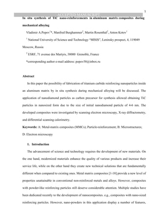 ACCEPTED MANUSCRIPT
1
In situ synthesis of TiC nano-reinforcements in aluminum matrix composites during
mechanical alloying
Vladimir A.Popov1
*, Manfred Burghammer2
, Martin Rosenthal2
, Anton Kotov1
1
National University of Science and Technology “MISIS”, Leninsky prospect, 4, 119049
Moscow, Russia
2
ESRF, 71 avenue des Martyrs, 38000 Grenoble, France
*corresponding author e-mail address: popov58@inbox.ru
Abstract
In this paper the possibility of fabrication of titanium carbide reinforcing nanoparticles inside
an aluminum matrix by in situ synthesis during mechanical alloying will be discussed. The
application of nanodiamond particles as carbon precursor for synthesis allowed obtaining TiC
particles in nanosized form due to the size of initial nanodiamond particle of 4-6 nm. The
developed composites were investigated by scanning electron microscopy, X-ray diffractometry,
and differential scanning calorimetry.
Keywords: A: Metal-matrix composites (MMCs); Particle-reinforcement; B: Microstructures;
D: Electron microscopy
1. Introduction
The advancement of science and technology requires the development of new materials. On
the one hand, modernized materials enhance the quality of various products and increase their
service life, while on the other hand they create new technical solutions that are fundamentally
different when compared to existing ones. Metal matrix composites [1-18] provide a new level of
properties unattainable in conventional non-reinforced metals and alloys. However, composites
with powder-like reinforcing particles still deserve considerable attention. Multiple studies have
been dedicated recently to the development of nanocomposites. e.g., composites with nano-sized
reinforcing particles. However, nano-powders in this application display a number of features,
 