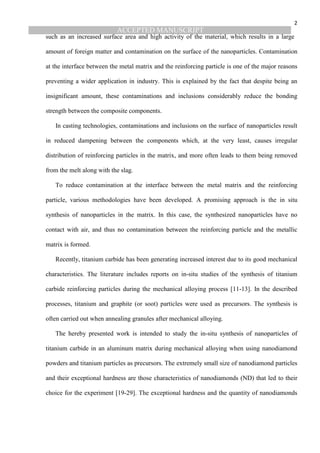 ACCEPTED MANUSCRIPT
2
such as an increased surface area and high activity of the material, which results in a large
amount of foreign matter and contamination on the surface of the nanoparticles. Contamination
at the interface between the metal matrix and the reinforcing particle is one of the major reasons
preventing a wider application in industry. This is explained by the fact that despite being an
insignificant amount, these contaminations and inclusions considerably reduce the bonding
strength between the composite components.
In casting technologies, contaminations and inclusions on the surface of nanoparticles result
in reduced dampening between the components which, at the very least, causes irregular
distribution of reinforcing particles in the matrix, and more often leads to them being removed
from the melt along with the slag.
To reduce contamination at the interface between the metal matrix and the reinforcing
particle, various methodologies have been developed. A promising approach is the in situ
synthesis of nanoparticles in the matrix. In this case, the synthesized nanoparticles have no
contact with air, and thus no contamination between the reinforcing particle and the metallic
matrix is formed.
Recently, titanium carbide has been generating increased interest due to its good mechanical
characteristics. The literature includes reports on in-situ studies of the synthesis of titanium
carbide reinforcing particles during the mechanical alloying process [11-13]. In the described
processes, titanium and graphite (or soot) particles were used as precursors. The synthesis is
often carried out when annealing granules after mechanical alloying.
The hereby presented work is intended to study the in-situ synthesis of nanoparticles of
titanium carbide in an aluminum matrix during mechanical alloying when using nanodiamond
powders and titanium particles as precursors. The extremely small size of nanodiamond particles
and their exceptional hardness are those characteristics of nanodiamonds (ND) that led to their
choice for the experiment [19-29]. The exceptional hardness and the quantity of nanodiamonds
 