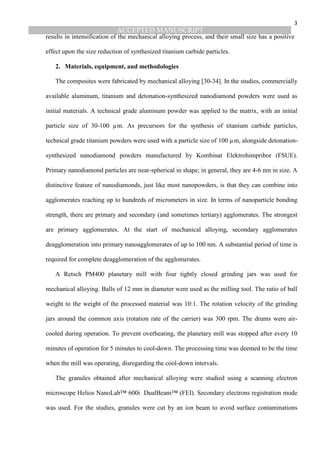 ACCEPTED MANUSCRIPT
3
results in intensification of the mechanical alloying process, and their small size has a positive
effect upon the size reduction of synthesized titanium carbide particles.
2. Materials, equipment, and methodologies
The composites were fabricated by mechanical alloying [30-34]. In the studies, commercially
available aluminum, titanium and detonation-synthesized nanodiamond powders were used as
initial materials. A technical grade aluminum powder was applied to the matrix, with an initial
particle size of 30-100 µm. As precursors for the synthesis of titanium carbide particles,
technical grade titanium powders were used with a particle size of 100 µm, alongside detonation-
synthesized nanodiamond powders manufactured by Kombinat Elektrohimpribor (FSUE).
Primary nanodiamond particles are near-spherical in shape; in general, they are 4-6 nm in size. A
distinctive feature of nanodiamonds, just like most nanopowders, is that they can combine into
agglomerates reaching up to hundreds of micrometers in size. In terms of nanoparticle bonding
strength, there are primary and secondary (and sometimes tertiary) agglomerates. The strongest
are primary agglomerates. At the start of mechanical alloying, secondary agglomerates
deagglomeration into primary nanoagglomerates of up to 100 nm. A substantial period of time is
required for complete deagglomeration of the agglomerates.
A Retsch PM400 planetary mill with four tightly closed grinding jars was used for
mechanical alloying. Balls of 12 mm in diameter were used as the milling tool. The ratio of ball
weight to the weight of the processed material was 10:1. The rotation velocity of the grinding
jars around the common axis (rotation rate of the carrier) was 300 rpm. The drums were air-
cooled during operation. To prevent overheating, the planetary mill was stopped after every 10
minutes of operation for 5 minutes to cool-down. The processing time was deemed to be the time
when the mill was operating, disregarding the cool-down intervals.
The granules obtained after mechanical alloying were studied using a scanning electron
microscope Helios NanoLab™ 600i DualBeam™ (FEI). Secondary electrons registration mode
was used. For the studies, granules were cut by an ion beam to avoid surface contaminations
 