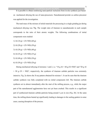 ACCEPTED MANUSCRIPT
5
It is possible to obtain reinforcing nano-particle inclusions from in-situ synthesis just based
on mechanical alloying the use of nano-precursors. Nanodiamond powder as carbon precursor
was applied for the investigation.
The total mass of the mixture of initial materials for processing in a single grinding jar during
mechanical alloying was 70g. The weight ratio of titanium to nanodiamonds in each sample
corresponds to the ratio of their atomic weights. The following combinations of initial
components were studied:
1) Al (10 g) + (Ti+ND) (60 g)
2) Al (20 g) + (Ti+ND) (50 g)
3) Al (30 g) + (Ti+ND) (40 g)
4) Al (35 g) + (Ti+ND) (35 g)
5) Al (40 g) + (Ti+ND) (30 g)
6) Al (50 g) + (Ti+ND) (20 g)
During mechanical alloying of mixtures 1 and 2, i.e. “10 g Al + 60 g (Ti+ND)” and “20 g Al
+ 50 g (Ti + ND)”, respectively, the synthesis of titanium carbide particles was extremely
intensive. Fig. 2a shows the X-ray pattern obtained for mixture 1. It can be seen that the titanium
carbide synthesis was fully completed with no initial components left. The titanium carbide
synthesis set in almost immediately after the start of the milling process, e.g., while the major
part of the nanodiamond agglomerates have not yet been crushed. This results in a significant
part of synthesized titanium carbide particles being around 1 µm in size (Fig. 2b). At the same
time, the milling drums heated up significantly leading to damages in the sealing gaskets in some
cases, causing disruption of the process.
 