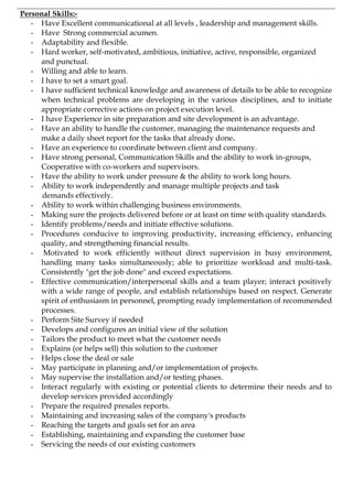 Personal Skills:-
- Have Excellent communicational at all levels , leadership and management skills.
- Have Strong commercial acumen.
- Adaptability and flexible.
- Hard worker, self-motivated, ambitious, initiative, active, responsible, organized
and punctual.
- Willing and able to learn.
- I have to set a smart goal.
- I have sufficient technical knowledge and awareness of details to be able to recognize
when technical problems are developing in the various disciplines, and to initiate
appropriate corrective actions on project execution level.
- I have Experience in site preparation and site development is an advantage.
- Have an ability to handle the customer, managing the maintenance requests and
make a daily sheet report for the tasks that already done.
- Have an experience to coordinate between client and company.
- Have strong personal, Communication Skills and the ability to work in-groups,
Cooperative with co-workers and supervisors.
- Have the ability to work under pressure & the ability to work long hours.
- Ability to work independently and manage multiple projects and task
demands effectively.
- Ability to work within challenging business environments.
- Making sure the projects delivered before or at least on time with quality standards.
- Identify problems/needs and initiate effective solutions.
- Procedures conducive to improving productivity, increasing efficiency, enhancing
quality, and strengthening financial results.
- Motivated to work efficiently without direct supervision in busy environment,
handling many tasks simultaneously; able to prioritize workload and multi-task.
Consistently "get the job done" and exceed expectations.
- Effective communication/interpersonal skills and a team player; interact positively
with a wide range of people, and establish relationships based on respect. Generate
spirit of enthusiasm in personnel, prompting ready implementation of recommended
processes.
- Perform Site Survey if needed
- Develops and configures an initial view of the solution
- Tailors the product to meet what the customer needs
- Explains (or helps sell) this solution to the customer
- Helps close the deal or sale
- May participate in planning and/or implementation of projects.
- May supervise the installation and/or testing phases.
- Interact regularly with existing or potential clients to determine their needs and to
develop services provided accordingly
- Prepare the required presales reports.
- Maintaining and increasing sales of the company's products
- Reaching the targets and goals set for an area
- Establishing, maintaining and expanding the customer base
- Servicing the needs of our existing customers
 