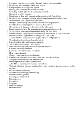 - Increasing business opportunities through various routes to market
- Developing sales strategies and setting targets
- Compiling and analyzing sales figures
- Dealing with some major customer accounts
- Collecting customer feedback and market research
- Reporting to senior managers
- Keeping up to date with products and competitors Job Description
- Develop a sales strategy to achieve organizational sales goals and revenues
- Set individual sales targets with sales team
- Delegate responsibility for customer accounts to sales personnel
- Co-ordinate sales action plans for individual salespeople
- Oversee the activities and performance of the sales team
- Ensure sales team have the necessary resources to perform properly
- Monitor the achievement of sales objectives by the sales team
- Liaise with other company functions to ensure achievement of sales objectives
- Provide feedback, support and coaching to the sales team
- Assist with the development of sales presentations and proposals
- Co-ordinate and monitor online sales activity
- Investigate lost sales and customer accounts
- Track, collate and interpret sales figures
- Forecast annual, quarterly and monthly sales revenue
- Generate timely sales reports
- Formulate sales policies and procedures
- Help prepare budgets
- Control expenses and monitor budgets
- Conduct market research and competitor and customer analysis
- Analyze data to identify sales opportunities
- Develop promotional ideas and material
- Attend trade meetings and industry conventions
- Cultivate effective business relationships with executive decision makers in key
accounts
- Organization and planning
- Problem analysis and problem-solving
- Information management
- Formal presentation skills
- Persuasiveness
- Innovation
- Judgment
- Decision-making
- Stress tolerance
 