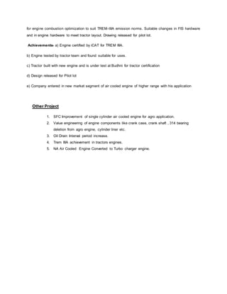 for engine combustion optimization to suit TREM-IIIA emission norms. Suitable changes in FIS hardware
and in engine hardware to meet tractor layout. Drawing released for pilot lot.
Achievements- a) Engine certified by iCAT for TREM IIIA.
b) Engine tested by tractor team and found suitable for uses.
c) Tractor built with new engine and is under test at Budhni for tractor certification
d) Design released for Pilot lot
e) Company entered in new market segment of air cooled engine of higher range with his application
Other Project
1. SFC Improvement of single cylinder air cooled engine for agro application.
2. Value engineering of engine components like crank case, crank shaft , 314 bearing
deletion from agro engine, cylinder liner etc.
3. Oil Drain Interval period increase.
4. Trem IIIA achievement in tractors engines.
5. NA Air Cooled Engine Converted to Turbo charger engine.
 