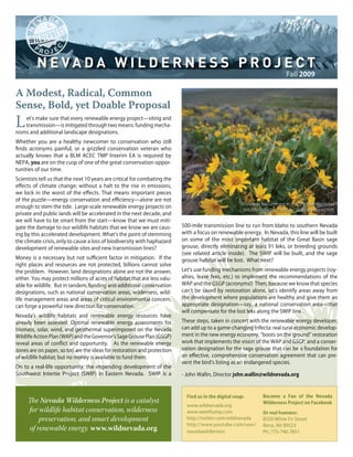 Fall 2009

A Modest, Radical, Common
Sense, Bold, yet Doable Proposal
L   et’s make sure that every renewable energy project—siting and
    transmission—is mitigated through two means: funding mecha-
nisms and additional landscape designations.
Whether you are a healthy newcomer to conservation who still
finds acronyms painful, or a grizzled conservation veteran who
actually knows that a BLM ACEC TMP Interim EA is required by
NEPA, you are on the cusp of one of the great conservation oppor-
tunities of our time.
Scientists tell us that the next 10 years are critical for combating the
effects of climate change; without a halt to the rise in emissions,
we lock in the worst of the effects. That means important pieces
of the puzzle—energy conservation and efficiency—alone are not
                                                                                                       Arrowleaf balsamroot in the Sheldon National
enough to stem the tide. Large-scale renewable energy projects on
                                                                                                        Wildlife Refuge. Photo by Woods Wheatcroft
private and public lands will be accelerated in the next decade, and
we will have to be smart from the start—know that we must miti-
gate the damage to our wildlife habitats that we know we are caus-         500-mile transmission line to run from Idaho to southern Nevada
ing by this accelerated development. What’s the point of stemming          with a focus on renewable energy. In Nevada, this line will be built
the climate crisis, only to cause a loss of biodiversity with haphazard    on some of the most important habitat of the Great Basin sage
development of renewable sites and new transmission lines?                 grouse, directly eliminating at least 91 leks, or breeding grounds
                                                                           (see related article inside). The SWIP will be built, and the sage
Money is a necessary but not sufficient factor in mitigation. If the       grouse habitat will be lost. What next?
right places and resources are not protected, billions cannot solve
the problem. However, land designations alone are not the answer,          Let’s use funding mechanisms from renewable energy projects (roy-
either. You may protect millions of acres of habitat that are less valu-   alties, lease fees, etc.) to implement the recommendations of the
able for wildlife. But in tandem, funding and additional conservation      WAP and the GSGP (acronyms!) Then, because we know that species
designations, such as national conservation areas, wilderness, wild-       can’t be saved by restoration alone, let’s identify areas away from
life management areas and areas of critical environmental concern,         the development where populations are healthy and give them an
can forge a powerful new direction for conservation.                       appropriate designation—say, a national conservation area—that
                                                                           will compensate for the lost leks along the SWIP line.
Nevada’s wildlife habitats and renewable energy resources have
already been assessed. Optimal renewable energy assessments for            These steps, taken in concert with the renewable energy developer,
biomass, solar, wind, and geothermal superimposed on the Nevada            can add up to a game-changing trifecta: real rural economic develop-
Wildlife Action Plan (WAP) and the Governor’s Sage Grouse Plan (GSGP)      ment in the new energy economy, “boots on the ground” restoration
reveal areas of conflict and opportunity. As the renewable energy          work that implements the vision of the WAP and GSGP, and a conser-
zones are on paper, so too are the ideas for restoration and protection    vation designation for the sage grouse that can be a foundation for
of wildlife habitat; but no money is available to fund them.               an effective, comprehensive conservation agreement that can pre-
                                                                           vent the bird’s listing as an endangered species.
On to a real-life opportunity: the impending development of the
Southwest Intertie Project (SWIP) in Eastern Nevada. SWIP is a             - John Wallin, Director john.wallin@wildnevada.org



                                                                             Find us in the digital soup:        Become a Fan of the Nevada
     The Nevada Wilderness Project is a catalyst                                                                 Wilderness Project on Facebook
                                                                             www.wildnevada.org
     for wildlife habitat conservation, wilderness                           www.weethump.com                    Or real humans:
          preservation, and smart development                                http://twitter.com/wildnevada       8550 White Fir Street
                                                                             http://www.youtube.com/user/        Reno, NV 89523
      of renewable energy. www.wildnevada.org                                nevadawilderness                    Ph: 775-746-7851
 