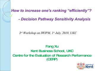 How to increase one's ranking  “e fficiently ” ?    - Decision Pathway Sensitivity Analysis  Fang Xu Kent Business School, UKC Centre for the Evaluation of Research Performance (CERP) 3 rd  Workshop on IWIPM,  1 st  July, 2010, UKC 