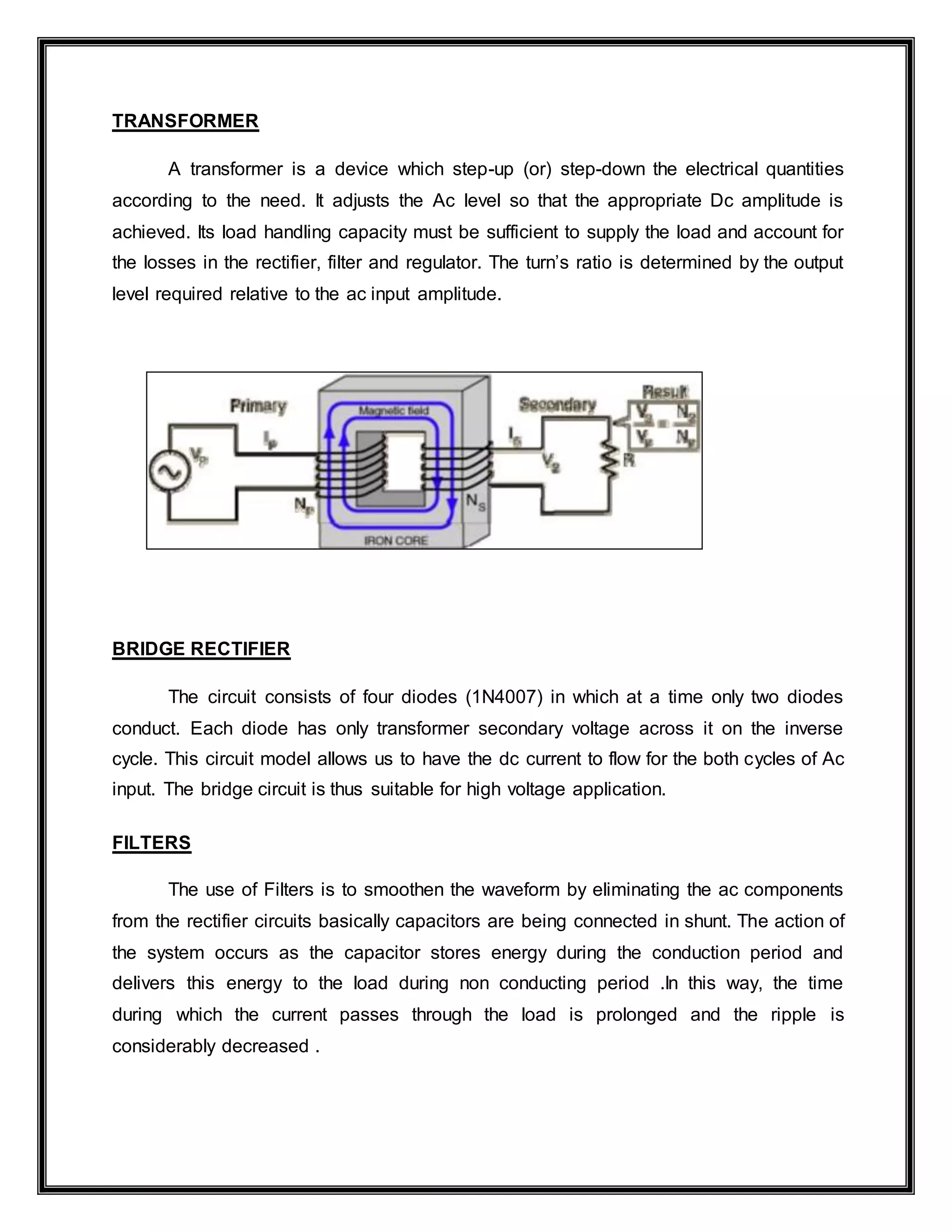 TRANSFORMER
A transformer is a device which step-up (or) step-down the electrical quantities
according to the need. It adjusts the Ac level so that the appropriate Dc amplitude is
achieved. Its load handling capacity must be sufficient to supply the load and account for
the losses in the rectifier, filter and regulator. The turn’s ratio is determined by the output
level required relative to the ac input amplitude.
BRIDGE RECTIFIER
The circuit consists of four diodes (1N4007) in which at a time only two diodes
conduct. Each diode has only transformer secondary voltage across it on the inverse
cycle. This circuit model allows us to have the dc current to flow for the both cycles of Ac
input. The bridge circuit is thus suitable for high voltage application.
FILTERS
The use of Filters is to smoothen the waveform by eliminating the ac components
from the rectifier circuits basically capacitors are being connected in shunt. The action of
the system occurs as the capacitor stores energy during the conduction period and
delivers this energy to the load during non conducting period .In this way, the time
during which the current passes through the load is prolonged and the ripple is
considerably decreased .
 