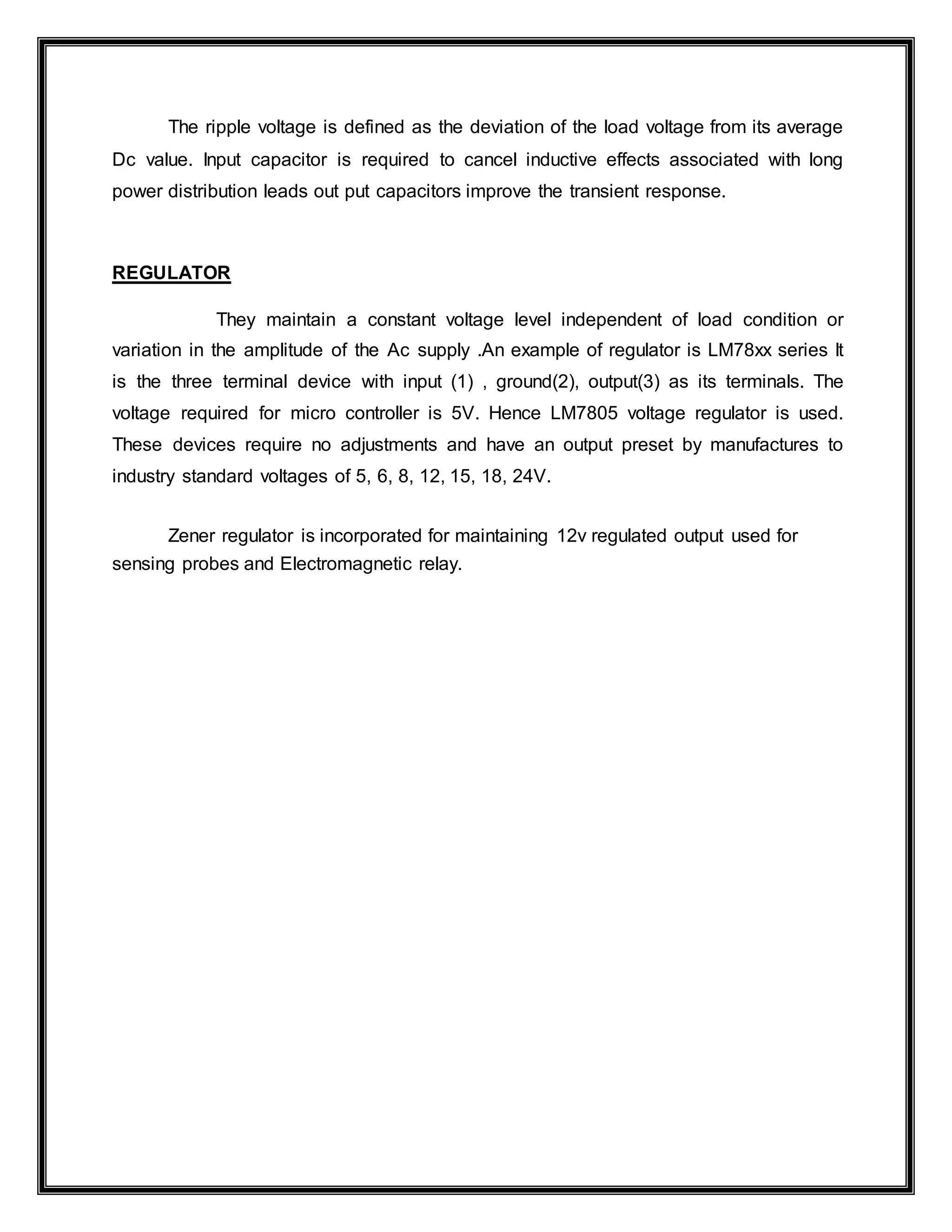 The ripple voltage is defined as the deviation of the load voltage from its average
Dc value. Input capacitor is required to cancel inductive effects associated with long
power distribution leads out put capacitors improve the transient response.
REGULATOR
They maintain a constant voltage level independent of load condition or
variation in the amplitude of the Ac supply .An example of regulator is LM78xx series It
is the three terminal device with input (1) , ground(2), output(3) as its terminals. The
voltage required for micro controller is 5V. Hence LM7805 voltage regulator is used.
These devices require no adjustments and have an output preset by manufactures to
industry standard voltages of 5, 6, 8, 12, 15, 18, 24V.
Zener regulator is incorporated for maintaining 12v regulated output used for
sensing probes and Electromagnetic relay.
 