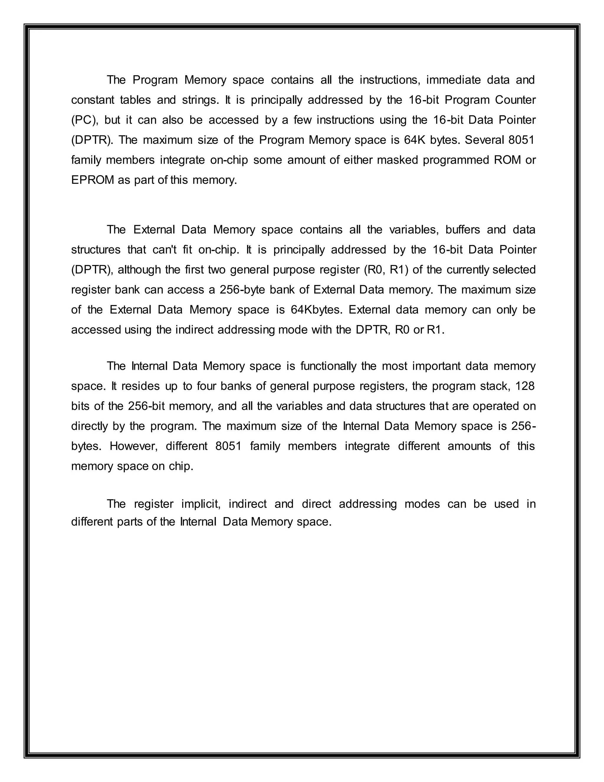 The Program Memory space contains all the instructions, immediate data and
constant tables and strings. It is principally addressed by the 16-bit Program Counter
(PC), but it can also be accessed by a few instructions using the 16-bit Data Pointer
(DPTR). The maximum size of the Program Memory space is 64K bytes. Several 8051
family members integrate on-chip some amount of either masked programmed ROM or
EPROM as part of this memory.
The External Data Memory space contains all the variables, buffers and data
structures that can't fit on-chip. It is principally addressed by the 16-bit Data Pointer
(DPTR), although the first two general purpose register (R0, R1) of the currently selected
register bank can access a 256-byte bank of External Data memory. The maximum size
of the External Data Memory space is 64Kbytes. External data memory can only be
accessed using the indirect addressing mode with the DPTR, R0 or R1.
The Internal Data Memory space is functionally the most important data memory
space. It resides up to four banks of general purpose registers, the program stack, 128
bits of the 256-bit memory, and all the variables and data structures that are operated on
directly by the program. The maximum size of the Internal Data Memory space is 256-
bytes. However, different 8051 family members integrate different amounts of this
memory space on chip.
The register implicit, indirect and direct addressing modes can be used in
different parts of the Internal Data Memory space.
 