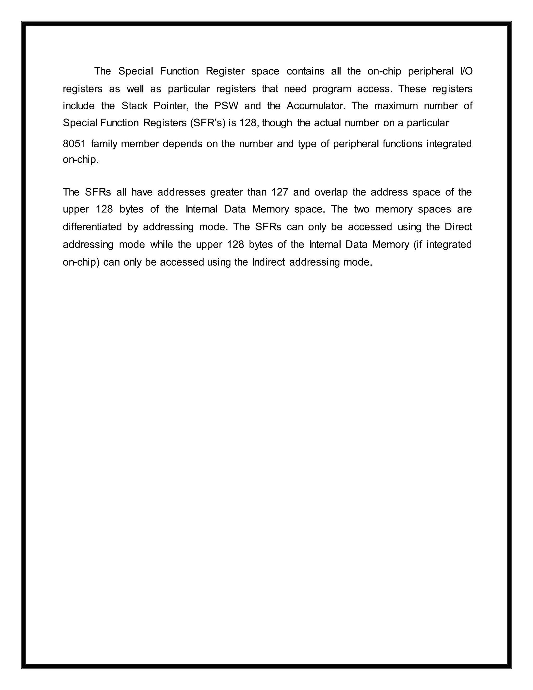 The Special Function Register space contains all the on-chip peripheral I/O
registers as well as particular registers that need program access. These registers
include the Stack Pointer, the PSW and the Accumulator. The maximum number of
Special Function Registers (SFR’s) is 128, though the actual number on a particular
8051 family member depends on the number and type of peripheral functions integrated
on-chip.
The SFRs all have addresses greater than 127 and overlap the address space of the
upper 128 bytes of the Internal Data Memory space. The two memory spaces are
differentiated by addressing mode. The SFRs can only be accessed using the Direct
addressing mode while the upper 128 bytes of the Internal Data Memory (if integrated
on-chip) can only be accessed using the Indirect addressing mode.
 